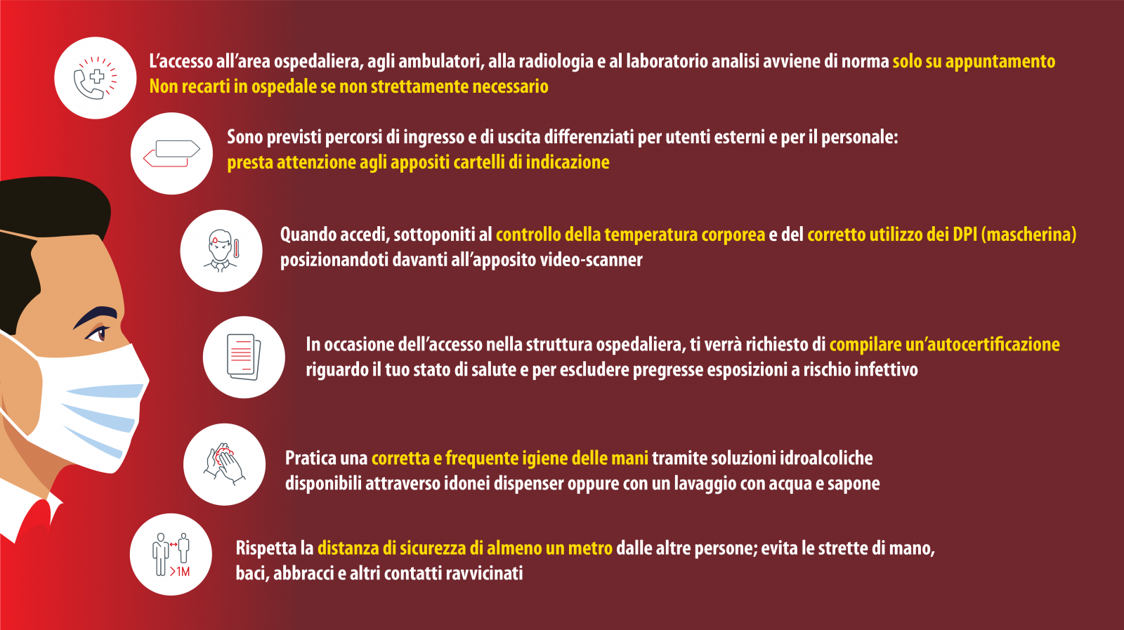 L'accesso all'area ospedaliera, agli ambulatori, alla radiologia e al laboratorio analisi avviene di norma solo su appuntamento. Non recarti in ospedale se non strettamente necessario. Sono previsti percorsi di ingresso e di uscita differenziati per utenti esterni e per il personale: presta attenzione agli appositi cartelli di indicazione. Quando accedi, sottoponiti al controllo della temperatura corporea e del corretto utilizzo dei DPI (mascherina) posizionandoti davanti all'apposito video-scanner. In occasione dell'accesso nella struttura ospedaliera, ti verr richiesto di compilare unautocertificazione riguardo il tuo stato di salute e per escludere pregresse esposizioni a rischio infettivo. Pratica una corretta e frequente igiene delle mani tramite soluzioni idroalcoliche disponibili attraverso idonei dispenser oppure con un lavaggio con acqua e sapone. Rispetta la distanza di sicurezza di almeno un metro dalle altre persone; evita le strette di mano, baci, abbracci e altri contatti ravvicinati. A meno di casi particolari (minori, soggetti fragili, non autosufficienti) non possono entrare accompagnatori. Nei reparti dedicati all'assistenza dei pazienti con covid-19 non sono consentite le visite. Negli altri reparti sono consentiti accessi di un solo visitatore per paziente nelle fasce orarie definite, munito di mascherina chirurgica.  vietato l'accesso di visitatori con patologie delle vie respiratorie, in particolare con febbre, tosse, o altra sintomatologia ascrivibile a COVID-19; e' vietato l'uso dei servizi igienici a disposizione dei degenti; E' vietato il consumo di cibo e bevande provenienti dallesterno, poich potrebbe interferire con le pratiche diagnostiche e terapeutiche in atto.